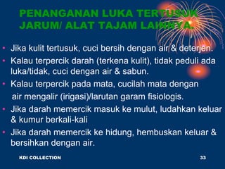 PENANGANAN LUKA TERTUSUK
JARUM/ ALAT TAJAM LAINNYA.
• Jika kulit tertusuk, cuci bersih dengan air & deterjen.
• Kalau terpercik darah (terkena kulit), tidak peduli ada
luka/tidak, cuci dengan air & sabun.
• Kalau terpercik pada mata, cucilah mata dengan
air mengalir (irigasi)/larutan garam fisiologis.
• Jika darah memercik masuk ke mulut, ludahkan keluar
& kumur berkali-kali
• Jika darah memercik ke hidung, hembuskan keluar &
bersihkan dengan air.
KDI COLLECTION 33
 