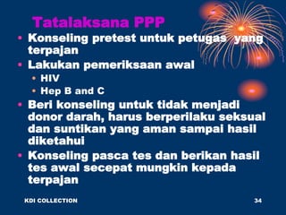 Tatalaksana PPP
• Konseling pretest untuk petugas yang
terpajan
• Lakukan pemeriksaan awal
• HIV
• Hep B and C
• Beri konseling untuk tidak menjadi
donor darah, harus berperilaku seksual
dan suntikan yang aman sampai hasil
diketahui
• Konseling pasca tes dan berikan hasil
tes awal secepat mungkin kepada
terpajan
KDI COLLECTION 34
 