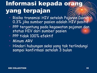 Informasi kepada orang
yang terpajan
• Risiko transmisi HIV setelah Pajanan Darah =
0.3% jika sumber pasien adalah HIV positif
• PPP tergantung pada kegawatan pajanan dan
status HIV dari sumber pasien
• PPP tidak 100% efektif
• Minum ARV
• Hindari hubungan seks yang tak terlindungi
sampai konfirmasi setelah 3 bulan
KDI COLLECTION 35
 