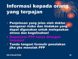 • Penjelasan yang jelas oleh dokter
mengenai risiko dan tindakan yang
dapat digunakan untuk melepaskan
stress dan kegelisahan!
• Keputusan PPP harus ditangan
terpajan!
• Tanda tangani formulir penolakan
jika ybs menolak PPP
Informasi kepada orang
yang terpajan
KDI COLLECTION 36
 