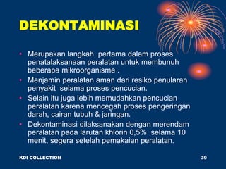 DEKONTAMINASI
• Merupakan langkah pertama dalam proses
penatalaksanaan peralatan untuk membunuh
beberapa mikroorganisme .
• Menjamin peralatan aman dari resiko penularan
penyakit selama proses pencucian.
• Selain itu juga lebih memudahkan pencucian
peralatan karena mencegah proses pengeringan
darah, cairan tubuh & jaringan.
• Dekontaminasi dilaksanakan dengan merendam
peralatan pada larutan khlorin 0,5% selama 10
menit, segera setelah pemakaian peralatan.
KDI COLLECTION 39
 