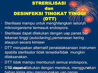 STRERILISASI
dan
DESINFEKSI TINGKAT TINGGI
(DTT)
• Sterilisasi mampu untuk menghilangkan seluruh
mikroorganisme termasuk endospora.
• Sterilisasi dapat dilakukan dengan uap panas ber
tekanan tinggi (autoclaving),pemanasan kering
ataupun secara kimiawi
• DTT merupakan alternatif penatalaksanaan instrumen
apabila sterilisator tidak tersedia/tidak mungkin
dilaksanakan.
• DTT tidak mampu membunuh semua endospora,
• DTT dapat dilakukan dengan merebus, menggunakan
KDI COLLECTION 41
 