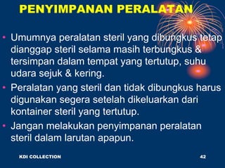 PENYIMPANAN PERALATAN
• Umumnya peralatan steril yang dibungkus tetap
dianggap steril selama masih terbungkus &
tersimpan dalam tempat yang tertutup, suhu
udara sejuk & kering.
• Peralatan yang steril dan tidak dibungkus harus
digunakan segera setelah dikeluarkan dari
kontainer steril yang tertutup.
• Jangan melakukan penyimpanan peralatan
steril dalam larutan apapun.
KDI COLLECTION 42
 