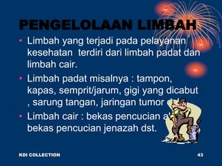 PENGELOLAAN LIMBAH
• Limbah yang terjadi pada pelayanan
kesehatan terdiri dari limbah padat dan
limbah cair.
• Limbah padat misalnya : tampon,
kapas, semprit/jarum, gigi yang dicabut
, sarung tangan, jaringan tumor dsb.
• Limbah cair : bekas pencucian alat, air
bekas pencucian jenazah dst.
KDI COLLECTION 43
 