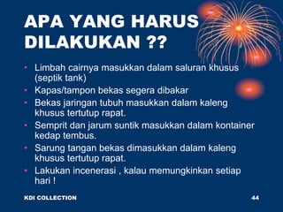 APA YANG HARUS
DILAKUKAN ??
• Limbah cairnya masukkan dalam saluran khusus
(septik tank)
• Kapas/tampon bekas segera dibakar
• Bekas jaringan tubuh masukkan dalam kaleng
khusus tertutup rapat.
• Semprit dan jarum suntik masukkan dalam kontainer
kedap tembus.
• Sarung tangan bekas dimasukkan dalam kaleng
khusus tertutup rapat.
• Lakukan incenerasi , kalau memungkinkan setiap
hari !
KDI COLLECTION 44
 