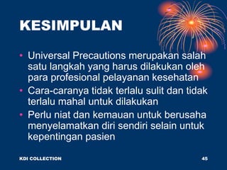 KESIMPULAN
• Universal Precautions merupakan salah
satu langkah yang harus dilakukan oleh
para profesional pelayanan kesehatan
• Cara-caranya tidak terlalu sulit dan tidak
terlalu mahal untuk dilakukan
• Perlu niat dan kemauan untuk berusaha
menyelamatkan diri sendiri selain untuk
kepentingan pasien
KDI COLLECTION 45
 