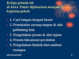 Ketiga prinsip tsb
di Jawa Timur dijabarkan menjadi 5
kegiatan pokok
• 1. Cuci tangan dengan benar
• 2. Pemakaian sarung tangan & alat
pelindung lain.
• 3. Pengelolaan jarum & alat tajam
• 4. Penata laksanaan peralatan
• 5. Pengelolaan limbah dan sanitasi
ruangan
KDI COLLECTION 6
 