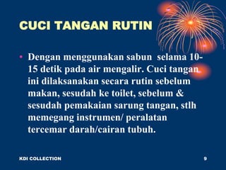 CUCI TANGAN RUTIN
• Dengan menggunakan sabun selama 10-
15 detik pada air mengalir. Cuci tangan
ini dilaksanakan secara rutin sebelum
makan, sesudah ke toilet, sebelum &
sesudah pemakaian sarung tangan, stlh
memegang instrumen/ peralatan
tercemar darah/cairan tubuh.
KDI COLLECTION 9
 