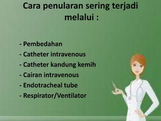 Cara penularan sering terjadi 
melalui : 
- Pembedahan 
- Catheter intravenous 
- Catheter kandung kemih 
- Cairan intravenous 
- Endotracheal tube 
- Respirator/Ventilator 
 