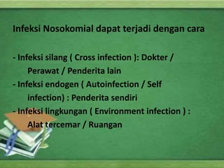 Infeksi Nosokomial dapat terjadi dengan cara 
- Infeksi silang ( Cross infection ): Dokter / 
Perawat / Penderita lain 
- Infeksi endogen ( Autoinfection / Self 
infection) : Penderita sendiri 
- Infeksi lingkungan ( Environment infection ) : 
Alat tercemar / Ruangan 
 