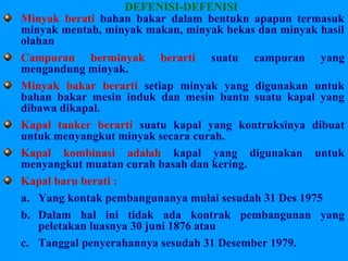 DEFENISI-DEFENISI
Minyak berati bahan bakar dalam bentukn apapun termasuk
minyak mentah, minyak makan, minyak bekas dan minyak hasil
olahan
Campuran berminyak berarti suatu campuran yang
mengandung minyak.
Minyak bakar berarti setiap minyak yang digunakan untuk
bahan bakar mesin induk dan mesin bantu suatu kapal yang
dibawa dikapal.
Kapal tanker berarti suatu kapal yang kontruksinya dibuat
untuk menyangkut minyak secara curah.
Kapal kombinasi adalah kapal yang digunakan untuk
menyangkut muatan curah basah dan kering.
Kapal baru berati :
a. Yang kontak pembangunanya mulai sesudah 31 Des 1975
b. Dalam hal ini tidak ada kontrak pembangunan yang
peletakan luasnya 30 juni 1876 atau
c. Tanggal penyerahannya sesudah 31 Desember 1979.
 