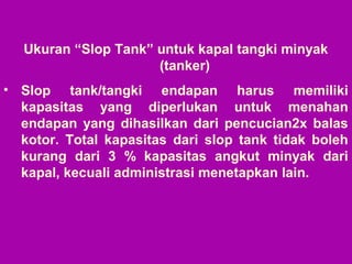 Ukuran “Slop Tank” untuk kapal tangki minyak
(tanker)
• Slop tank/tangki endapan harus memiliki
kapasitas yang diperlukan untuk menahan
endapan yang dihasilkan dari pencucian2x balas
kotor. Total kapasitas dari slop tank tidak boleh
kurang dari 3 % kapasitas angkut minyak dari
kapal, kecuali administrasi menetapkan lain.
 