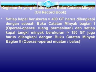 Kegiatan 2x yang ditulis dalam Buku Catatan Minyak
(Oil Record Book)
• Setiap kapal berukuran > 400 GT harus dilengkapi
dengan sebuah Buku Catatan Minyak bagian I
(Operasi-operasi ruang permesinan) dan setiap
kapal tangki minyak berukuran > 150 GT juga
harus dilengkapi dengan Buku Catatan Minyak
Bagian II (Operasi-operasi muatan / balas)
 