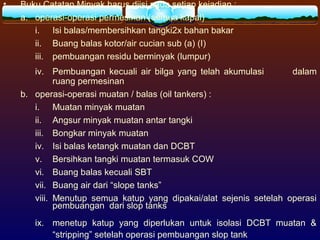 • Buku Catatan Minyak harus diisi pada setiap kejadian :
a. operasi-operasi permesinan (semua kapal)
i. Isi balas/membersihkan tangki2x bahan bakar
ii. Buang balas kotor/air cucian sub (a) (I)
iii. pembuangan residu berminyak (lumpur)
iv. Pembuangan kecuali air bilga yang telah akumulasi dalam
ruang permesinan
b. operasi-operasi muatan / balas (oil tankers) :
i. Muatan minyak muatan
ii. Angsur minyak muatan antar tangki
iii. Bongkar minyak muatan
iv. Isi balas ketangk muatan dan DCBT
v. Bersihkan tangki muatan termasuk COW
vi. Buang balas kecuali SBT
vii. Buang air dari “slope tanks”
viii. Menutup semua katup yang dipakai/alat sejenis setelah operasi
pembuangan dari slop tanks
ix. menetup katup yang diperlukan untuk isolasi DCBT muatan &
“stripping” setelah operasi pembuangan slop tank
 