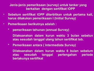 Jenis-jenis pemeriksaan (survey) untuk tanker yang
berkaitan dengan sertifikat IOPP
• Sebelum sertifikat IOPP diterbitkan untuk pertama kali,
harus dilakukan pemeriksaan I (Initial Survey)
• Pemeriksaan berikutnya adalah :
* pemeriksaan tahunan (annual Survey)
Dilaksanakan dalam kurun waktu 3 bulan sebelun
atau sesudah tanggal ulang tahun sertifikat tsb.
* Pemeriksaan antara ( Intermediate Survey)
Dilaksanakan dalam kurun waktu 6 bulan sebelum
atau sesudah tanggal pertengahan periode
berlakunya sertifikat
 