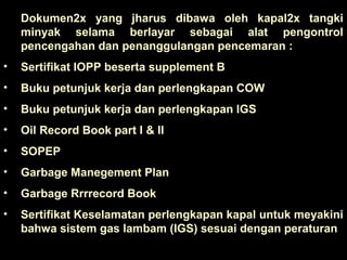 Dokumen2x yang jharus dibawa oleh kapal2x tangki
minyak selama berlayar sebagai alat pengontrol
pencengahan dan penanggulangan pencemaran :
• Sertifikat IOPP beserta supplement B
• Buku petunjuk kerja dan perlengkapan COW
• Buku petunjuk kerja dan perlengkapan IGS
• Oil Record Book part I & II
• SOPEP
• Garbage Manegement Plan
• Garbage Rrrrecord Book
• Sertifikat Keselamatan perlengkapan kapal untuk meyakini
bahwa sistem gas lambam (IGS) sesuai dengan peraturan
 