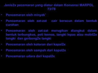 Jenis2x pecemaran yang diatur dalam Konvensi MARPOL
73/78
• Pencemaran oleh minyak’
• Pencemaran oleh zat-zat cair beracun dalam bentuk
curahan
• Pencemaran oleh zat-zat merugikan diangkut dalam
bentuk terbungkus, peti kemas, tangki lepas atau mobil2x
tangki dan gerbong2x tangki
• Pencemaran oleh kotoran dari kapal2x
• Pencemaran oleh sampah dari kapal2x
• Pencemaran udara dari kapal2x
 