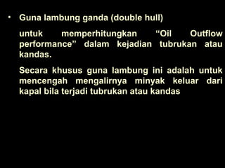 • Guna lambung ganda (double hull)
untuk memperhitungkan “Oil Outflow
performance” dalam kejadian tubrukan atau
kandas.
Secara khusus guna lambung ini adalah untuk
mencengah mengalirnya minyak keluar dari
kapal bila terjadi tubrukan atau kandas
 