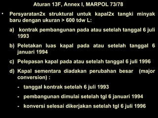 Aturan 13F, Annex I, MARPOL 73/78
• Persyaratan2x struktural untuk kapal2x tangki minyak
baru dengan ukuran > 600 tdw L:
a) kontrak pembangunan pada atau setelah tanggal 6 juli
1993
b) Peletakan luas kapal pada atau setelah tanggal 6
januari 1994
c) Pelepasan kapal pada atau setelah tanggal 6 juli 1996
d) Kapal sementara diadakan perubahan besar (major
conversion) :
- tanggal kontrak setelah 6 juli 1993
- pembangunan dimulai setelah tgl 6 januari 1994
- konversi selesai dikerjakan setelah tgl 6 juli 1996
 