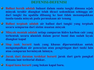 DEFENISI-DEFENISI
Ballast bersih adalah balaast dalam suatu tangki dimana sejak
minyak terahir diangkut telah dicuci sedemikian sehingga air
dari tangki itu apabila dibuang ke laut tidak menampakkan
tanda-tanda minyak pada permukaan air tenang
Ballast terpisah adalah air ballast dari tangki yang terpisah
secara sempurna dari sistim muatan minyak
Minyak mentah adalah setiap campuran hidro karbon cair yang
terbentuk secara alamiah dalam perut bumi dan sudah layak
diangkut kapal
Slop tank berarti tank yang khusus diperuntukkan untuk
mengumpulkan air pencucian atau pengiringan dari tanki lain
atau campuran berminyak lainnya.
Jarak dari daratan terdekat berarti jarak dari garis pangkal
dimana laut teritorial diukur.
Kapal lama berarti yang bukan kapal baru.
 