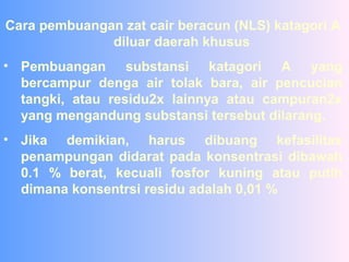 Cara pembuangan zat cair beracun (NLS) katagori A
diluar daerah khusus
• Pembuangan substansi katagori A yang
bercampur denga air tolak bara, air pencucian
tangki, atau residu2x lainnya atau campuran2x
yang mengandung substansi tersebut dilarang.
• Jika demikian, harus dibuang kefasilitas
penampungan didarat pada konsentrasi dibawah
0.1 % berat, kecuali fosfor kuning atau putih
dimana konsentrsi residu adalah 0,01 %
 