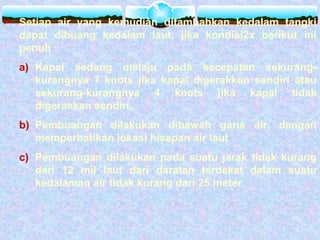  Setiap air yang kemudian ditambahkan kedalam tangki
dapat dibuang kedalam laut, jika kondisi2x berikut ini
penuh :
a) Kapal sedang melaju pada kecepatan sekurang-
kurangnya 7 knots jika kapal digerakkan sendiri atau
sekurang-kurangnya 4 knots jika kapal tidak
digerakkan sendiri.
b) Pembuangan dilakukan dibawah garis air, dengan
memperhatikan lokasi hisapan air laut
c) Pembuangan dilakukan pada suatu jarak tidak kurang
dari 12 mil laut dari daratan terdekat dalam suatu
kedalaman air tidak kurang dari 25 meter
 