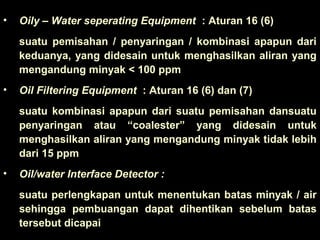 • Oily – Water seperating Equipment : Aturan 16 (6)
suatu pemisahan / penyaringan / kombinasi apapun dari
keduanya, yang didesain untuk menghasilkan aliran yang
mengandung minyak < 100 ppm
• Oil Filtering Equipment : Aturan 16 (6) dan (7)
suatu kombinasi apapun dari suatu pemisahan dansuatu
penyaringan atau “coalester” yang didesain untuk
menghasilkan aliran yang mengandung minyak tidak lebih
dari 15 ppm
• Oil/water Interface Detector :
suatu perlengkapan untuk menentukan batas minyak / air
sehingga pembuangan dapat dihentikan sebelum batas
tersebut dicapai
 