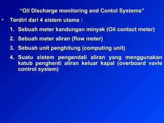 “Oil Discharge monitoring and Contol Systems”
• Terdiri dari 4 sistem utama :
1. Sebuah meter kandungan minyak (Oil contact meter)
2. Sebuah meter aliran (flow meter)
3. Sebuah unit penghitung (computing unit)
4. Suatu sistem pengendali aliran yang menggunakan
katub penghenti aliran keluar kapal (overboard vavle
control system)
 