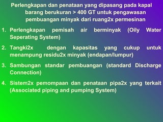 Perlengkapan dan penataan yang dipasang pada kapal
barang berukuran > 400 GT untuk pengawasan
pembuangan minyak dari ruang2x permesinan
1. Perlengkapan pemisah air berminyak (Oily Water
Seperating System)
2. Tangki2x dengan kapasitas yang cukup untuk
menampung residu2x minyak (endapan/lumpur)
3. Sambungan standar pembuangan (standard Discharge
Connection)
4. Sistem2x pemompaan dan penataan pipa2x yang terkait
(Associated piping and pumping System)
 