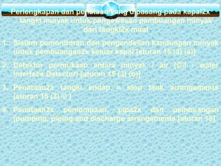 Perlengkapan dan penataan yang dipasang pada kapal2x
tangki minyak untuk pengawasan pembuangan minyak
dari tangki2x muat
1. Sistem pemonitoran dan pengendalian kandungan minyak
untuk pembuangan2x keluar kapal [aturan 15 (3) (a)]
2. Detektor permukaan antara minyak / air (Oil / water
Interface Detector) [aturan 15 (3) (b)]
3. Penataan2x tangki endap = slop tank arrangements
[aturan 15 (3) © ]
4. Penataan2x pemompaan, pipa2x dan pembuangan
(pumping, piping and discharge arrangements [aturan 18]
 