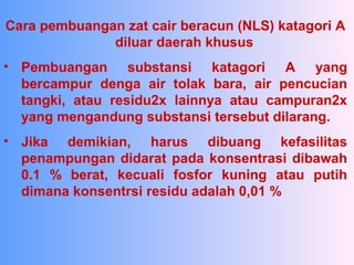 Cara pembuangan zat cair beracun (NLS) katagori A
diluar daerah khusus
• Pembuangan substansi katagori A yang
bercampur denga air tolak bara, air pencucian
tangki, atau residu2x lainnya atau campuran2x
yang mengandung substansi tersebut dilarang.
• Jika demikian, harus dibuang kefasilitas
penampungan didarat pada konsentrasi dibawah
0.1 % berat, kecuali fosfor kuning atau putih
dimana konsentrsi residu adalah 0,01 %
 