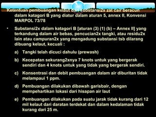 Ketentuan pembuangan kelaut dari substansi2x zat cair beracun
dalam katagori B yang diatur dalam aturan 5, annex II, Konvensi
MARPOL 73/78
• Substansi2x dalam katagori B [aturan (3) (1) (b) – Annex II] yang
terkandung dalam air bebas, pencucian2x tangki, atau residu2x
lain atau campuran2x yang mengadung substansi tsb dilarang
dibuang kelaut, kecuali :
a) Tangki telah dicuci dahulu (prewash)
b) Kecepatan sekurang2xnya 7 knots untuk yang bergerak
sendiri dan 4 knots untuk yang tidak yang bergerak sendiri.
c) Konsentrasi dan debit pembuangan dalam air diburitan tidak
melampaui 1 ppm.
d) Pembuangan dilakukan dibawah garisbair, dengan
mempehartikan lokasi dari hisapan air laut
e) Pembuangan dilakukan pada suatu jarak tidak kurang dari 12
mil kelaut dari daratan terdekat dan dalam kedalaman tidak
kurang dari 25 m.
 