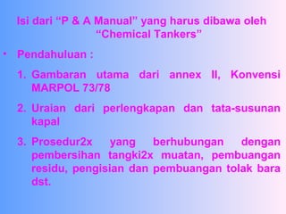 Isi dari “P & A Manual” yang harus dibawa oleh
“Chemical Tankers”
• Pendahuluan :
1. Gambaran utama dari annex II, Konvensi
MARPOL 73/78
2. Uraian dari perlengkapan dan tata-susunan
kapal
3. Prosedur2x yang berhubungan dengan
pembersihan tangki2x muatan, pembuangan
residu, pengisian dan pembuangan tolak bara
dst.
 