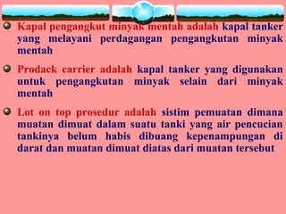 Kapal pengangkut minyak mentah adalah kapal tanker
yang melayani perdagangan pengangkutan minyak
mentah
Prodack carrier adalah kapal tanker yang digunakan
untuk pengangkutan minyak selain dari minyak
mentah
Lot on top prosedur adalah sistim pemuatan dimana
muatan dimuat dalam suatu tanki yang air pencucian
tankinya belum habis dibuang kepenampungan di
darat dan muatan dimuat diatas dari muatan tersebut
 