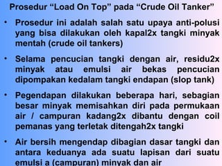 Prosedur “Load On Top” pada “Crude Oil Tanker”
• Prosedur ini adalah salah satu upaya anti-polusi
yang bisa dilakukan oleh kapal2x tangki minyak
mentah (crude oil tankers)
• Selama pencucian tangki dengan air, residu2x
minyak atau emulsi air bekas pencucian
dipompakan kedalam tangki endapan (slop tank)
• Pegendapan dilakukan beberapa hari, sebagian
besar minyak memisahkan diri pada permukaan
air / campuran kadang2x dibantu dengan coil
pemanas yang terletak ditengah2x tangki
• Air bersih mengendap dibagian dasar tangki dan
antara keduanya ada suatu lapisan dari suatu
emulsi a (campuran) minyak dan air
 