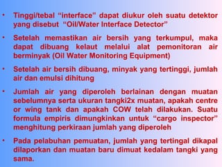 • Tinggi/tebal “interface” dapat diukur oleh suatu detektor
yang disebut “Oil/Water Interface Detector”
• Setelah memastikan air bersih yang terkumpul, maka
dapat dibuang kelaut melalui alat pemonitoran air
berminyak (Oil Water Monitoring Equipment)
• Setelah air bersih dibuang, minyak yang tertinggi, jumlah
air dan emulsi dihitung
• Jumlah air yang diperoleh berlainan dengan muatan
sebelumnya serta ukuran tangki2x muatan, apakah centre
or wing tank dan apakah COW telah dilakukan. Suatu
formula empiris dimungkinkan untuk “cargo inspector”
menghitung perkiraan jumlah yang diperoleh
• Pada pelabuhan pemuatan, jumlah yang tertingal dikapal
dilaporkan dan muatan baru dimuat kedalam tangki yang
sama.
 