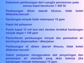 Ketentuan pembuangan dari ruang2x permesinan pada
semua kapal berukuran > 400 Gt
Pembuangan diluar daerak khusus, tidak boleh
dilakukan,kecuali :
• Kandungan minyak tidak melampaui 15 ppm
• Kapal dal pelayaran
• Posisi kapal 12 mil laut dari daratan terdekat kandungan
minyak dapat < 100 ppm
• Pemonitoran pembuangan minyak dan pemisahan air
berminyak dioperasikan / dikerjakan
Pembuangan di dalam daerah khsusu, tidak boleh
dilakukan kecuali :
• Dalam pelayaran menggunakan alat penyaringan dan
pemutusan air otomatik yang akan bekerja jika
kandungan minyak melampaui 15 ppm.
 