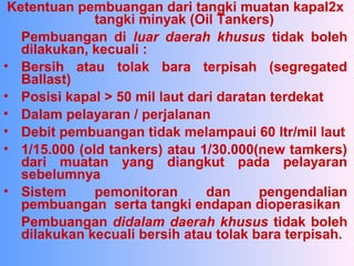 Ketentuan pembuangan dari tangki muatan kapal2x
tangki minyak (Oil Tankers)
Pembuangan di luar daerah khusus tidak boleh
dilakukan, kecuali :
• Bersih atau tolak bara terpisah (segregated
Ballast)
• Posisi kapal > 50 mil laut dari daratan terdekat
• Dalam pelayaran / perjalanan
• Debit pembuangan tidak melampaui 60 ltr/mil laut
• 1/15.000 (old tankers) atau 1/30.000(new tamkers)
dari muatan yang diangkut pada pelayaran
sebelumnya
• Sistem pemonitoran dan pengendalian
pembuangan serta tangki endapan dioperasikan
Pembuangan didalam daerah khusus tidak boleh
dilakukan kecuali bersih atau tolak bara terpisah.
 