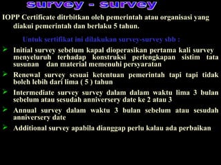 IOPP Certificate ditrbitkan oleh pemerintah atau organisasi yang
diakui pemerintah dan berlaku 5 tahun.
Untuk sertifikat ini dilakukan survey-survey sbb :
 Initial survey sebelum kapal dioperasikan pertama kali survey
menyeluruh terhadap konstruksi perlengkapan sistim tata
susunan dan material memenuhi persyaratan
 Renewal survey sesuai ketentuan pemerintah tapi tapi tidak
boleh lebih dari lima ( 5 ) tahun
 Intermediate survey survey dalam dalam waktu lima 3 bulan
sebelum atau sesudah anniversery date ke 2 atau 3
 Annual survey dalam waktu 3 bulan sebelum atau sesudah
anniversery date
 Additional survey apabila dianggap perlu kalau ada perbaikan
 