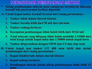  Setiap pembuangan minyak atau campuran berminyak dilarang
kecuali bila persyaratan berikut dipenuhi
A) Untuk kapal tanker kecuali berasal dari ruang permesinan :
1. Tanker tidak dalam daerah khusus
2. Tanker berada lebih dari 50 mil dari daratan
3. Tanker sedang berlayar
4. Kecepatan pembuangan tidak boleh lebih dari 30 ltr/mil
5. Total minyak yang dibuang tidak boleh melebihi 1/15000 dari
total kargo untuk kapal lama dan 1/30000 untuk kapal baru
6. Tanker dioperasikan dengan ODM dan CS dan slop tank
B) Untuk kapal non tanker GT 400 atau lebih dan untuk
pembuangan dari ruang permesinan :
1. Kapal tidakberada dalam daerah khusus.
2. Kapal sedang berlayar.
3. Kandungan minyak dalam aliran pembuangan tidak lebih 15
ppm.
 