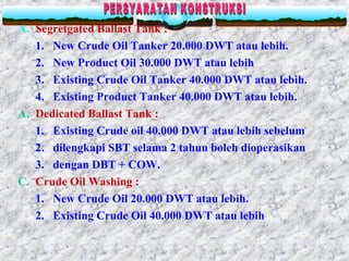 A. Segretgated Ballast Tank :
1. New Crude Oil Tanker 20.000 DWT atau lebih.
2. New Product Oil 30.000 DWT atau lebih
3. Existing Crude Oil Tanker 40.000 DWT atau lebih.
4. Existing Product Tanker 40.000 DWT atau lebih.
A. Dedicated Ballast Tank :
1. Existing Crude oil 40.000 DWT atau lebih sebelum
2. dilengkapi SBT selama 2 tahun boleh dioperasikan
3. dengan DBT + COW.
C. Crude Oil Washing :
1. New Crude Oil 20.000 DWT atau lebih.
2. Existing Crude Oil 40.000 DWT atau lebih
 