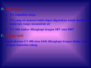 D. Slop Tank
1. 3% kapasitas cargo.
2. 2% yang air pencuci tanki dapat digunakan untuk mencuci
tanki lain tanpa menambah air
3. 2% bila tanker dilengkapi dengan SBT atau DBT
E. Sludge tank
kapal ukuran GT 400 atau lebih dilengkapi dengan sludge tank
dengan kapasitas cukup
 