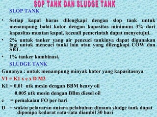SLOP TANK
• Setiap kapal harus dilengkapi dengan slop tank untuk
menampung balat kotor dengan kapasitas minimum 3% dari
kapasitas muatan kapal, kecuali pemerintah dapat menyetujui.
• 2% untuk tanker yang air pencuci tankinya dapat digunakan
lagi untuk mencuci tanki lain atau yang dilengkapi COW dan
SBT.
• 1% tanker kombinasi.
SLUDGE TANK
Gunanya : untuk menampung minyak kotor yang kapasitasnya
V1 = K1 x c x D M3
K1 = 0.01 utk mesin dengan BBM heavy oil
0.005 utk mesin dengan BBm diesel oil
c = pemakaian FO per hari
D = waktu pelayaran antara pelabuhan dimana sludge tank dapat
dipompa kedarat rata-rata diambil 30 hari
 