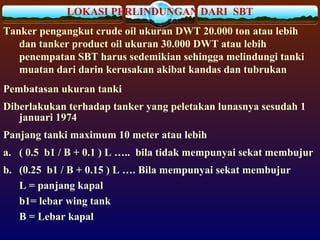 LOKASI PERLINDUNGAN DARI SBT
Tanker pengangkut crude oil ukuran DWT 20.000 ton atau lebih
dan tanker product oil ukuran 30.000 DWT atau lebih
penempatan SBT harus sedemikian sehingga melindungi tanki
muatan dari darin kerusakan akibat kandas dan tubrukan
Pembatasan ukuran tanki
Diberlakukan terhadap tanker yang peletakan lunasnya sesudah 1
januari 1974
Panjang tanki maximum 10 meter atau lebih
a. ( 0.5 b1 / B + 0.1 ) L ….. bila tidak mempunyai sekat membujur
b. (0.25 b1 / B + 0.15 ) L …. Bila mempunyai sekat membujur
L = panjang kapal
b1= lebar wing tank
B = Lebar kapal
 