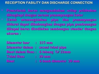 RECEIPTION FASILITY DAN DISCHARGE CONNECTIONRECEIPTION FASILITY DAN DISCHARGE CONNECTION
• Pemerintah harus mengusahakan setiap pelabuhanPemerintah harus mengusahakan setiap pelabuhan
dilengkapi dengan sarana penampungan kotordilengkapi dengan sarana penampungan kotor
• Untuk memungkinkan pipa dan penampunganUntuk memungkinkan pipa dan penampungan
didarat dapat dihubungkan dengan pipa pembuangandidarat dapat dihubungkan dengan pipa pembuangan
dikapal harus disediakan sambungan standar dengandikapal harus disediakan sambungan standar dengan
ukuran :ukuran :
Diameter luar : 215 mmDiameter luar : 215 mm
Diameter dalam : sesuai tebal pipaDiameter dalam : sesuai tebal pipa
Baut dalam flens : 6 lobang O/ 22mmBaut dalam flens : 6 lobang O/ 22mm
Tebal flens : 20 mmTebal flens : 20 mm
Baut : 6 buah diameter 20 mmBaut : 6 buah diameter 20 mm
 
