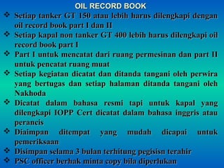 OIL RECORD BOOKOIL RECORD BOOK
 Setiap tanker GT 150 atau lebih harus dilengkapi denganSetiap tanker GT 150 atau lebih harus dilengkapi dengan
oil record book part I dan IIoil record book part I dan II
 Setiap kapal non tanker GT 400 lebih harus dilengkapi oilSetiap kapal non tanker GT 400 lebih harus dilengkapi oil
record book part Irecord book part I
 Part I untuk mencatat dari ruang permesinan dan part IIPart I untuk mencatat dari ruang permesinan dan part II
untuk pencatat ruang muatuntuk pencatat ruang muat
 Setiap kegiatan dicatat dan ditanda tangani oleh perwiraSetiap kegiatan dicatat dan ditanda tangani oleh perwira
yang bertugas dan setiap halaman ditanda tangani olehyang bertugas dan setiap halaman ditanda tangani oleh
NakhodaNakhoda
 Dicatat dalam bahasa resmi tapi untuk kapal yangDicatat dalam bahasa resmi tapi untuk kapal yang
dilengkapi IOPP Cert dicatat dalam bahasa inggris ataudilengkapi IOPP Cert dicatat dalam bahasa inggris atau
perancisperancis
 Diaimpan ditempat yang mudah dicapai untukDiaimpan ditempat yang mudah dicapai untuk
pemeriksaanpemeriksaan
 Disimpan selama 3 bulan terhitung pegisisn terahirDisimpan selama 3 bulan terhitung pegisisn terahir
 PSC officer berhak minta copy bila diperlukanPSC officer berhak minta copy bila diperlukan
 