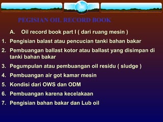 PEGISIAN OIL RECORD BOOK
A. Oil record book part I ( dari ruang mesin )A. Oil record book part I ( dari ruang mesin )
1.1. Pengisian balast atau pencucian tanki bahan bakarPengisian balast atau pencucian tanki bahan bakar
2.2. Pembuangan ballast kotor atau ballast yang disimpan diPembuangan ballast kotor atau ballast yang disimpan di
tanki bahan bakartanki bahan bakar
3.3. Pegumpulan atau pembuangan oil residu ( sludge )Pegumpulan atau pembuangan oil residu ( sludge )
4.4. Pembuangan air got kamar mesinPembuangan air got kamar mesin
5.5. Kondisi dari OWS dan ODMKondisi dari OWS dan ODM
6.6. Pembuangan karena kecelakaanPembuangan karena kecelakaan
7.7. Pengisian bahan bakar dan Lub oilPengisian bahan bakar dan Lub oil
 