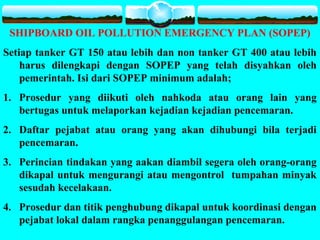 SHIPBOARD OIL POLLUTION EMERGENCY PLAN (SOPEP)
Setiap tanker GT 150 atau lebih dan non tanker GT 400 atau lebih
harus dilengkapi dengan SOPEP yang telah disyahkan oleh
pemerintah. Isi dari SOPEP minimum adalah;
1. Prosedur yang diikuti oleh nahkoda atau orang lain yang
bertugas untuk melaporkan kejadian kejadian pencemaran.
2. Daftar pejabat atau orang yang akan dihubungi bila terjadi
pencemaran.
3. Perincian tindakan yang aakan diambil segera oleh orang-orang
dikapal untuk mengurangi atau mengontrol tumpahan minyak
sesudah kecelakaan.
4. Prosedur dan titik penghubung dikapal untuk koordinasi dengan
pejabat lokal dalam rangka penanggulangan pencemaran.
 