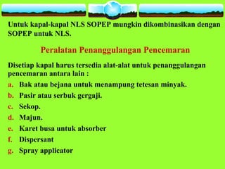 Untuk kapal-kapal NLS SOPEP mungkin dikombinasikan dengan
SOPEP untuk NLS.
Peralatan Penanggulangan Pencemaran
Disetiap kapal harus tersedia alat-alat untuk penanggulangan
pencemaran antara lain :
a. Bak atau bejana untuk menampung tetesan minyak.
b. Pasir atau serbuk gergaji.
c. Sekop.
d. Majun.
e. Karet busa untuk absorber
f. Dispersant
g. Spray applicator
 