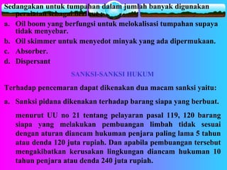 Sedangakan untuk tumpahan dalam jumlah banyak digunakan
peralatan sebagai berikut ;
a. Oil boom yang berfungsi untuk melokalisasi tumpahan supaya
tidak menyebar.
b. Oil skimmer untuk menyedot minyak yang ada dipermukaan.
c. Absorber.
d. Dispersant
SANKSI-SANKSI HUKUM
Terhadap pencemaran dapat dikenakan dua macam sanksi yaitu:
a. Sanksi pidana dikenakan terhadap barang siapa yang berbuat.
menurut UU no 21 tentang pelayaran pasal 119, 120 barang
siapa yang melakukan pembuangan limbah tidak sesuai
dengan aturan diancam hukuman penjara paling lama 5 tahun
atau denda 120 juta rupiah. Dan apabila pembuangan tersebut
mengakibatkan kerusakan lingkungan diancam hukuman 10
tahun penjara atau denda 240 juta rupiah.
 